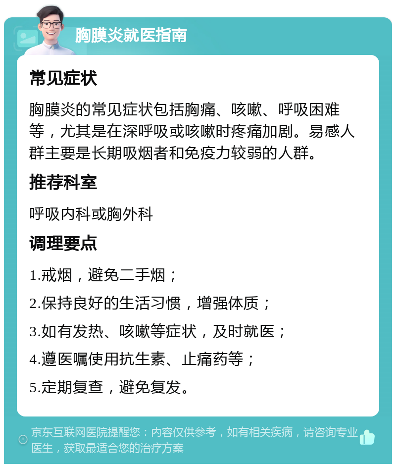 胸膜炎就医指南 常见症状 胸膜炎的常见症状包括胸痛、咳嗽、呼吸困难等，尤其是在深呼吸或咳嗽时疼痛加剧。易感人群主要是长期吸烟者和免疫力较弱的人群。 推荐科室 呼吸内科或胸外科 调理要点 1.戒烟，避免二手烟； 2.保持良好的生活习惯，增强体质； 3.如有发热、咳嗽等症状，及时就医； 4.遵医嘱使用抗生素、止痛药等； 5.定期复查，避免复发。