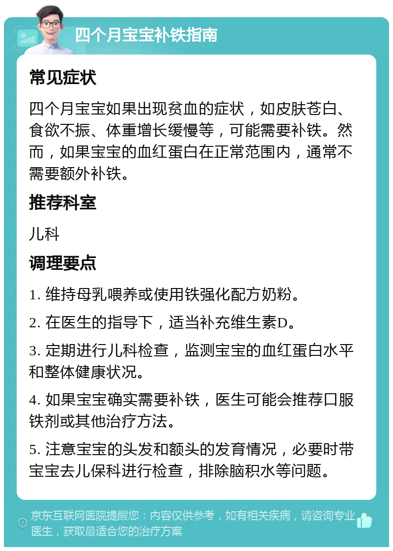 四个月宝宝补铁指南 常见症状 四个月宝宝如果出现贫血的症状，如皮肤苍白、食欲不振、体重增长缓慢等，可能需要补铁。然而，如果宝宝的血红蛋白在正常范围内，通常不需要额外补铁。 推荐科室 儿科 调理要点 1. 维持母乳喂养或使用铁强化配方奶粉。 2. 在医生的指导下，适当补充维生素D。 3. 定期进行儿科检查，监测宝宝的血红蛋白水平和整体健康状况。 4. 如果宝宝确实需要补铁，医生可能会推荐口服铁剂或其他治疗方法。 5. 注意宝宝的头发和额头的发育情况，必要时带宝宝去儿保科进行检查，排除脑积水等问题。