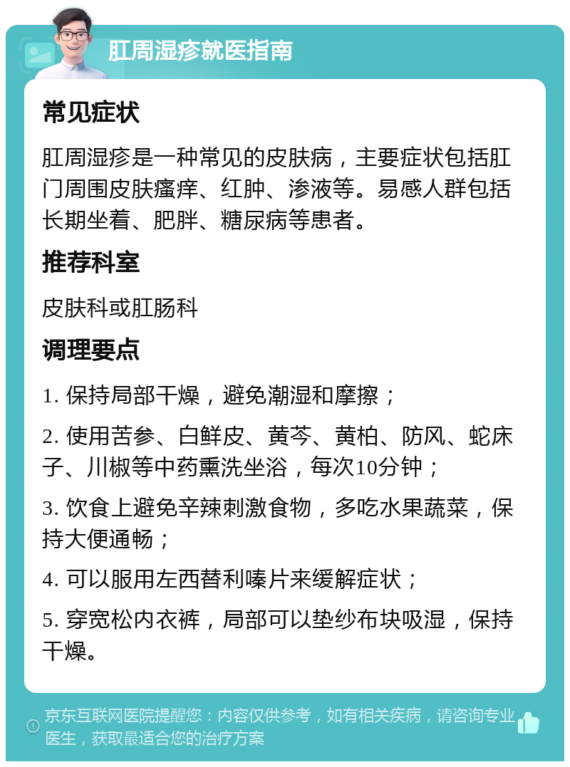 肛周湿疹就医指南 常见症状 肛周湿疹是一种常见的皮肤病，主要症状包括肛门周围皮肤瘙痒、红肿、渗液等。易感人群包括长期坐着、肥胖、糖尿病等患者。 推荐科室 皮肤科或肛肠科 调理要点 1. 保持局部干燥，避免潮湿和摩擦； 2. 使用苦参、白鲜皮、黄芩、黄柏、防风、蛇床子、川椒等中药熏洗坐浴，每次10分钟； 3. 饮食上避免辛辣刺激食物，多吃水果蔬菜，保持大便通畅； 4. 可以服用左西替利嗪片来缓解症状； 5. 穿宽松内衣裤，局部可以垫纱布块吸湿，保持干燥。