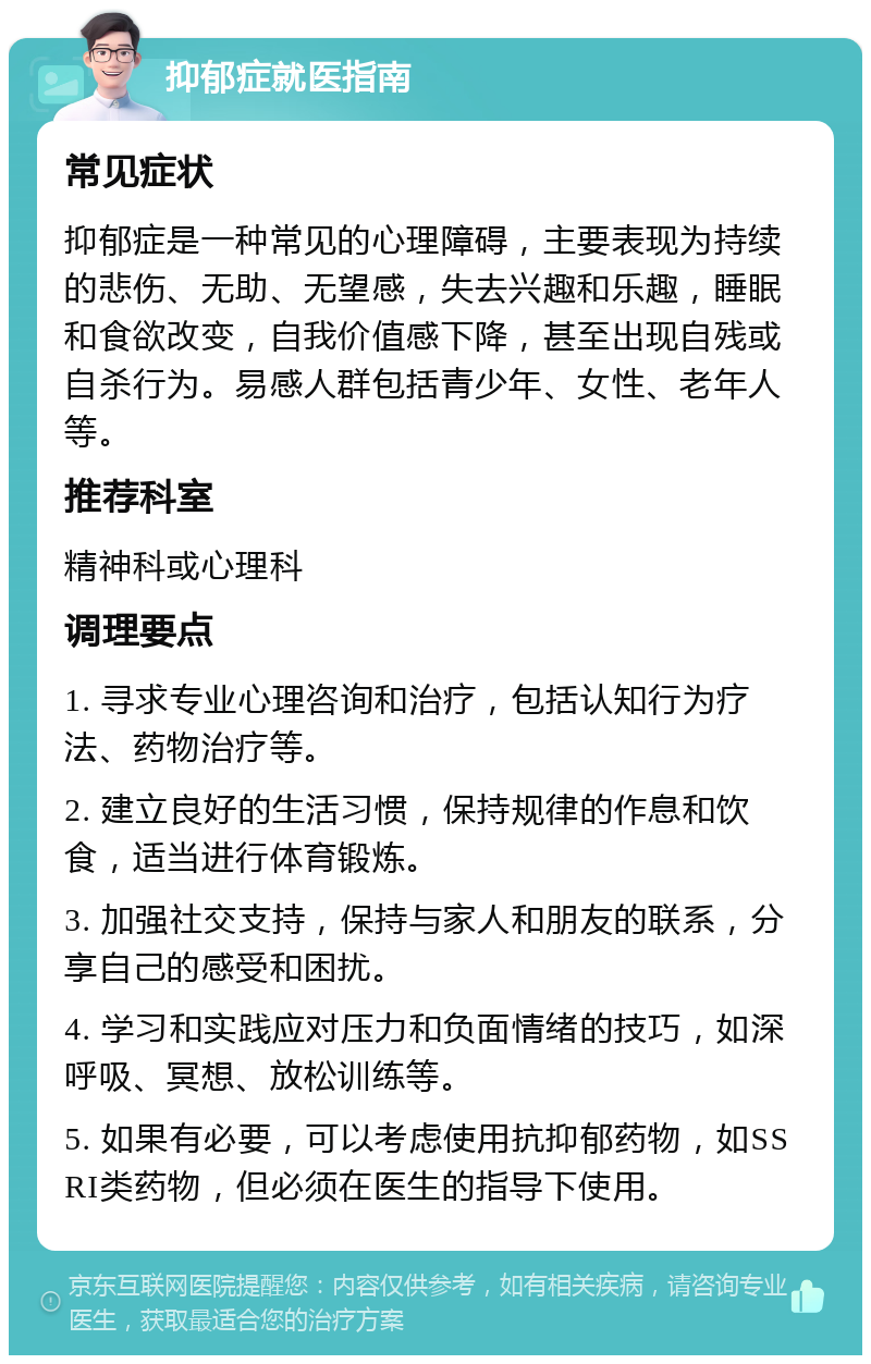 抑郁症就医指南 常见症状 抑郁症是一种常见的心理障碍，主要表现为持续的悲伤、无助、无望感，失去兴趣和乐趣，睡眠和食欲改变，自我价值感下降，甚至出现自残或自杀行为。易感人群包括青少年、女性、老年人等。 推荐科室 精神科或心理科 调理要点 1. 寻求专业心理咨询和治疗，包括认知行为疗法、药物治疗等。 2. 建立良好的生活习惯，保持规律的作息和饮食，适当进行体育锻炼。 3. 加强社交支持，保持与家人和朋友的联系，分享自己的感受和困扰。 4. 学习和实践应对压力和负面情绪的技巧，如深呼吸、冥想、放松训练等。 5. 如果有必要，可以考虑使用抗抑郁药物，如SSRI类药物，但必须在医生的指导下使用。