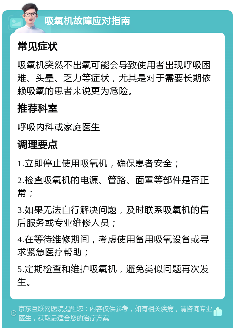 吸氧机故障应对指南 常见症状 吸氧机突然不出氧可能会导致使用者出现呼吸困难、头晕、乏力等症状，尤其是对于需要长期依赖吸氧的患者来说更为危险。 推荐科室 呼吸内科或家庭医生 调理要点 1.立即停止使用吸氧机，确保患者安全； 2.检查吸氧机的电源、管路、面罩等部件是否正常； 3.如果无法自行解决问题，及时联系吸氧机的售后服务或专业维修人员； 4.在等待维修期间，考虑使用备用吸氧设备或寻求紧急医疗帮助； 5.定期检查和维护吸氧机，避免类似问题再次发生。