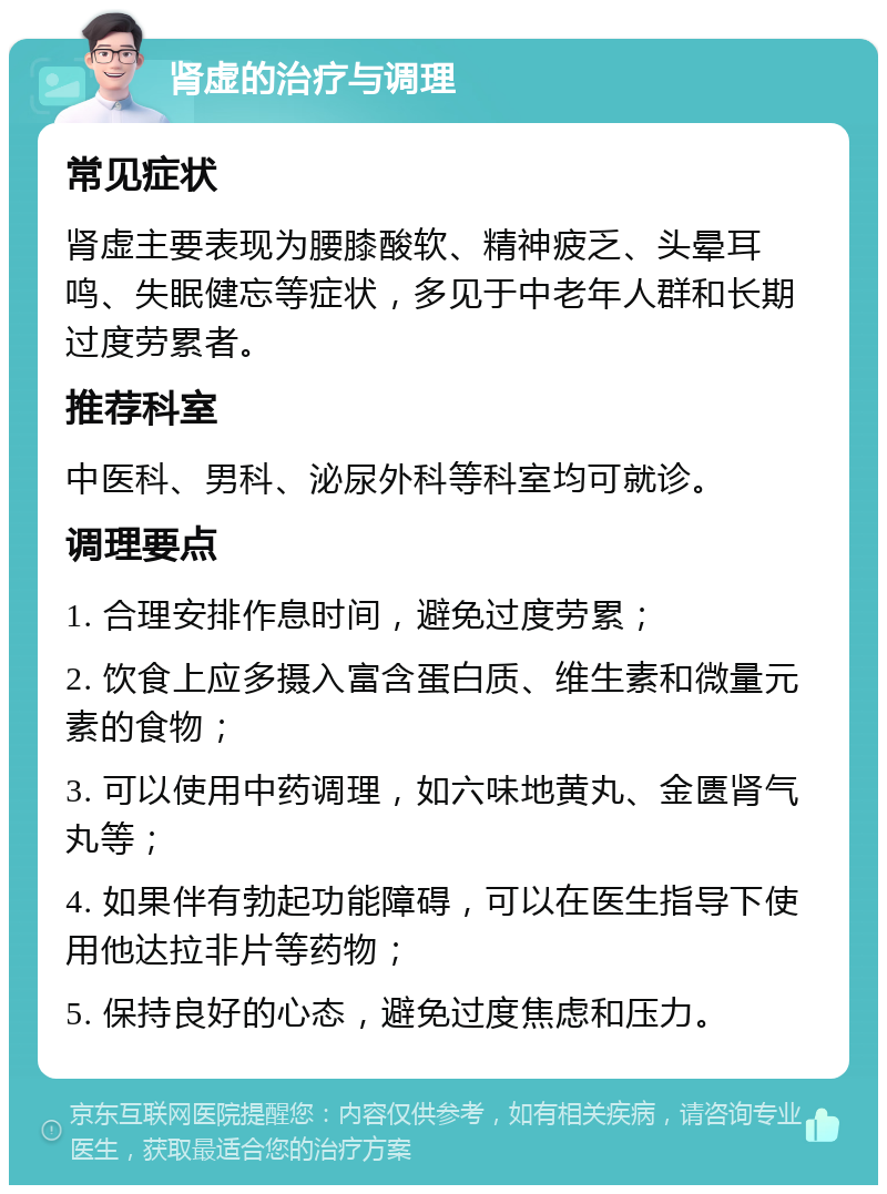 肾虚的治疗与调理 常见症状 肾虚主要表现为腰膝酸软、精神疲乏、头晕耳鸣、失眠健忘等症状，多见于中老年人群和长期过度劳累者。 推荐科室 中医科、男科、泌尿外科等科室均可就诊。 调理要点 1. 合理安排作息时间，避免过度劳累； 2. 饮食上应多摄入富含蛋白质、维生素和微量元素的食物； 3. 可以使用中药调理，如六味地黄丸、金匮肾气丸等； 4. 如果伴有勃起功能障碍，可以在医生指导下使用他达拉非片等药物； 5. 保持良好的心态，避免过度焦虑和压力。