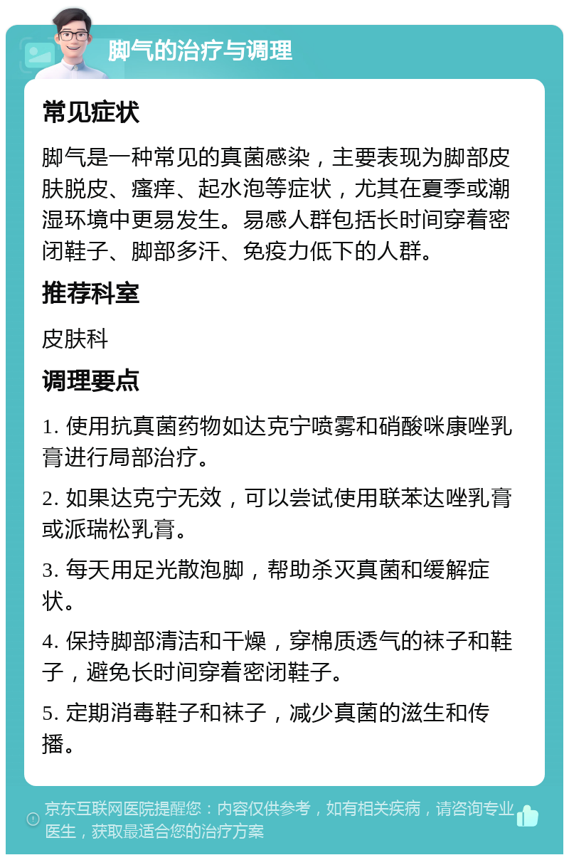 脚气的治疗与调理 常见症状 脚气是一种常见的真菌感染，主要表现为脚部皮肤脱皮、瘙痒、起水泡等症状，尤其在夏季或潮湿环境中更易发生。易感人群包括长时间穿着密闭鞋子、脚部多汗、免疫力低下的人群。 推荐科室 皮肤科 调理要点 1. 使用抗真菌药物如达克宁喷雾和硝酸咪康唑乳膏进行局部治疗。 2. 如果达克宁无效，可以尝试使用联苯达唑乳膏或派瑞松乳膏。 3. 每天用足光散泡脚，帮助杀灭真菌和缓解症状。 4. 保持脚部清洁和干燥，穿棉质透气的袜子和鞋子，避免长时间穿着密闭鞋子。 5. 定期消毒鞋子和袜子，减少真菌的滋生和传播。