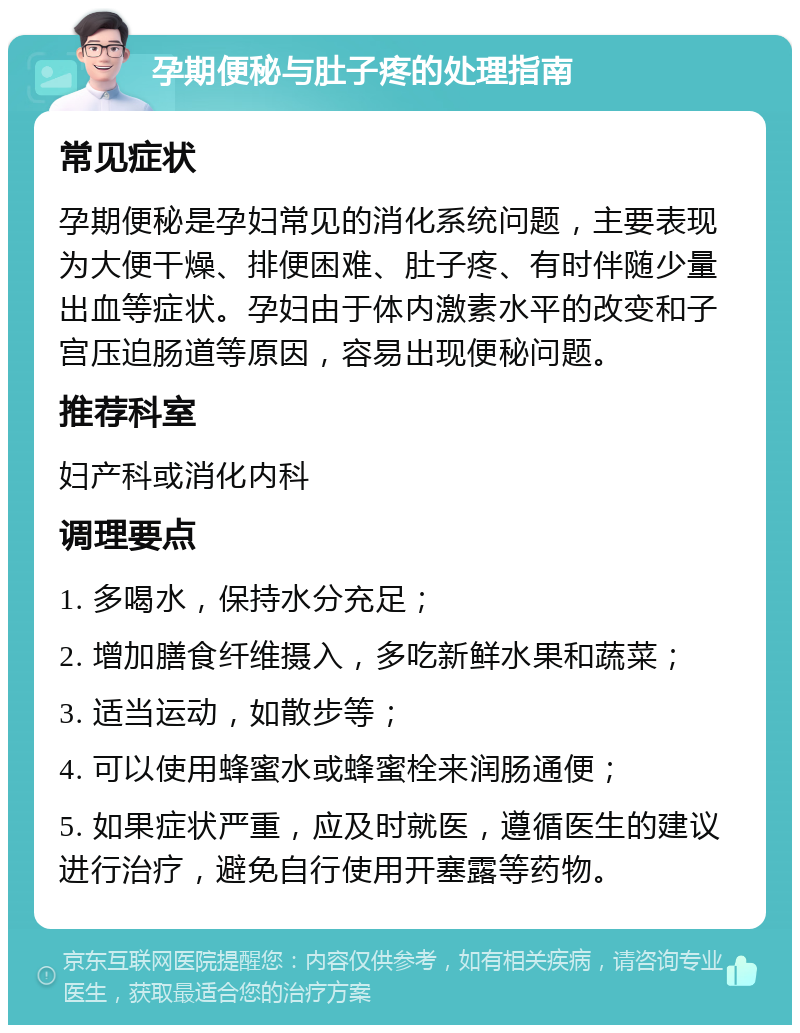 孕期便秘与肚子疼的处理指南 常见症状 孕期便秘是孕妇常见的消化系统问题，主要表现为大便干燥、排便困难、肚子疼、有时伴随少量出血等症状。孕妇由于体内激素水平的改变和子宫压迫肠道等原因，容易出现便秘问题。 推荐科室 妇产科或消化内科 调理要点 1. 多喝水，保持水分充足； 2. 增加膳食纤维摄入，多吃新鲜水果和蔬菜； 3. 适当运动，如散步等； 4. 可以使用蜂蜜水或蜂蜜栓来润肠通便； 5. 如果症状严重，应及时就医，遵循医生的建议进行治疗，避免自行使用开塞露等药物。