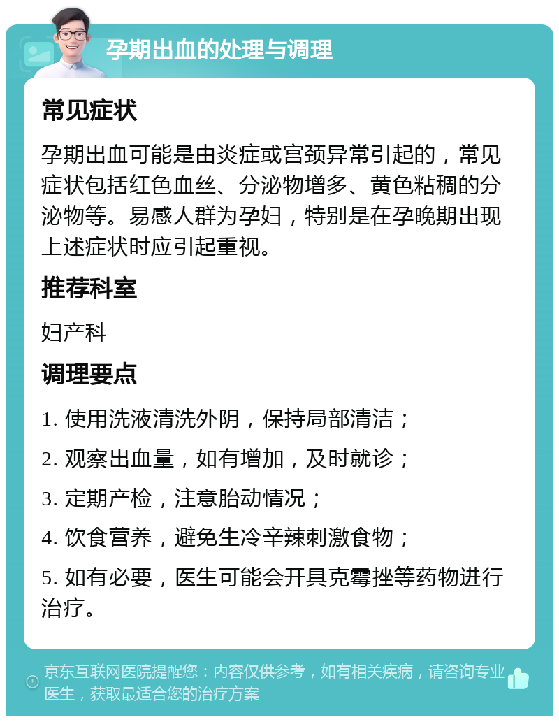 孕期出血的处理与调理 常见症状 孕期出血可能是由炎症或宫颈异常引起的，常见症状包括红色血丝、分泌物增多、黄色粘稠的分泌物等。易感人群为孕妇，特别是在孕晚期出现上述症状时应引起重视。 推荐科室 妇产科 调理要点 1. 使用洗液清洗外阴，保持局部清洁； 2. 观察出血量，如有增加，及时就诊； 3. 定期产检，注意胎动情况； 4. 饮食营养，避免生冷辛辣刺激食物； 5. 如有必要，医生可能会开具克霉挫等药物进行治疗。