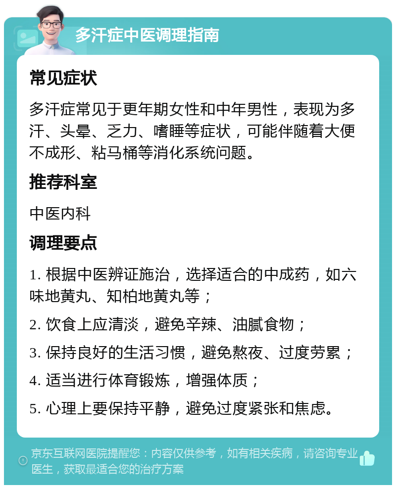 多汗症中医调理指南 常见症状 多汗症常见于更年期女性和中年男性，表现为多汗、头晕、乏力、嗜睡等症状，可能伴随着大便不成形、粘马桶等消化系统问题。 推荐科室 中医内科 调理要点 1. 根据中医辨证施治，选择适合的中成药，如六味地黄丸、知柏地黄丸等； 2. 饮食上应清淡，避免辛辣、油腻食物； 3. 保持良好的生活习惯，避免熬夜、过度劳累； 4. 适当进行体育锻炼，增强体质； 5. 心理上要保持平静，避免过度紧张和焦虑。