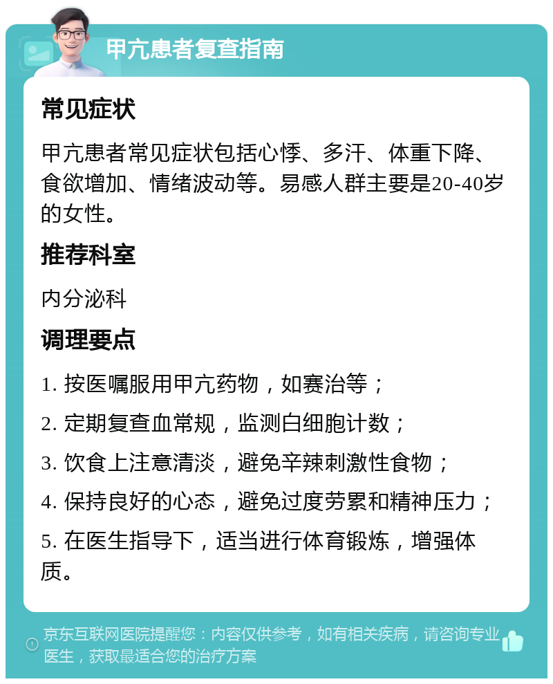 甲亢患者复查指南 常见症状 甲亢患者常见症状包括心悸、多汗、体重下降、食欲增加、情绪波动等。易感人群主要是20-40岁的女性。 推荐科室 内分泌科 调理要点 1. 按医嘱服用甲亢药物，如赛治等； 2. 定期复查血常规，监测白细胞计数； 3. 饮食上注意清淡，避免辛辣刺激性食物； 4. 保持良好的心态，避免过度劳累和精神压力； 5. 在医生指导下，适当进行体育锻炼，增强体质。