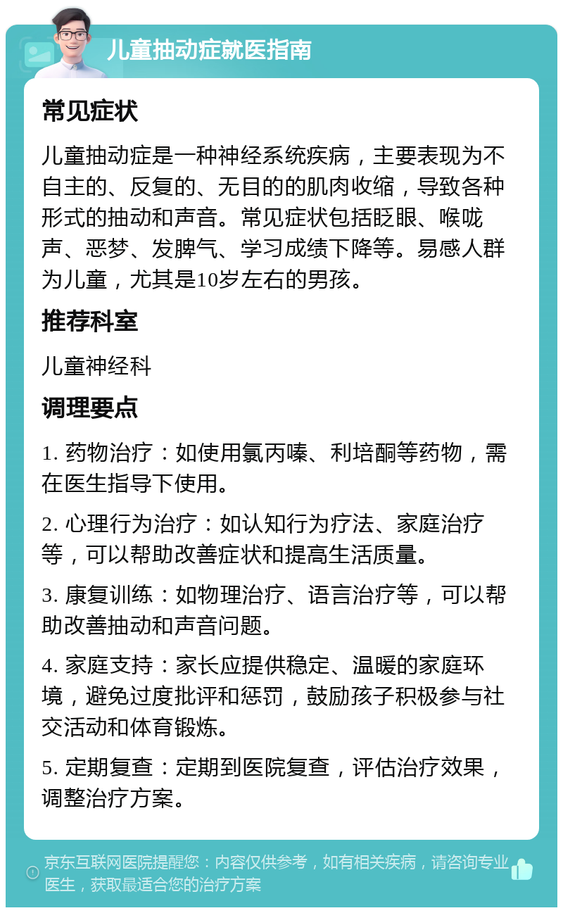 儿童抽动症就医指南 常见症状 儿童抽动症是一种神经系统疾病，主要表现为不自主的、反复的、无目的的肌肉收缩，导致各种形式的抽动和声音。常见症状包括眨眼、喉咙声、恶梦、发脾气、学习成绩下降等。易感人群为儿童，尤其是10岁左右的男孩。 推荐科室 儿童神经科 调理要点 1. 药物治疗：如使用氯丙嗪、利培酮等药物，需在医生指导下使用。 2. 心理行为治疗：如认知行为疗法、家庭治疗等，可以帮助改善症状和提高生活质量。 3. 康复训练：如物理治疗、语言治疗等，可以帮助改善抽动和声音问题。 4. 家庭支持：家长应提供稳定、温暖的家庭环境，避免过度批评和惩罚，鼓励孩子积极参与社交活动和体育锻炼。 5. 定期复查：定期到医院复查，评估治疗效果，调整治疗方案。