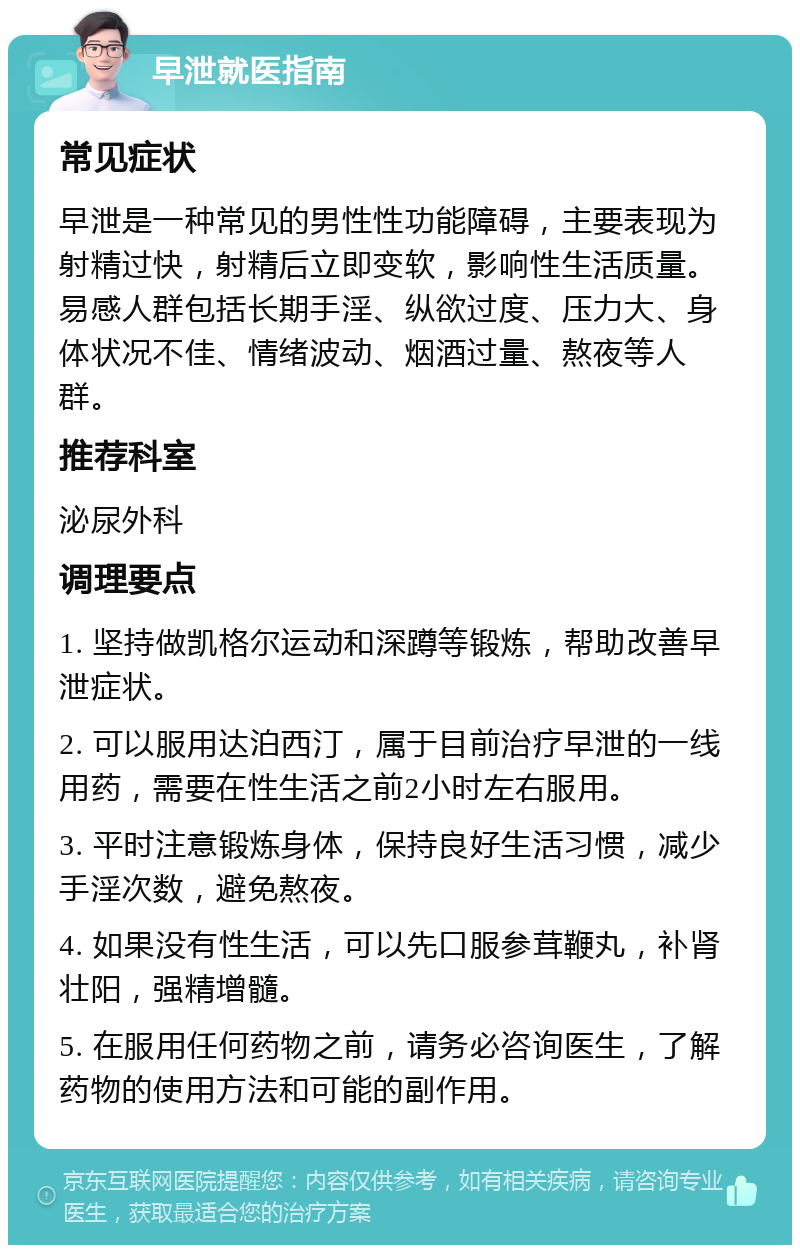 早泄就医指南 常见症状 早泄是一种常见的男性性功能障碍，主要表现为射精过快，射精后立即变软，影响性生活质量。易感人群包括长期手淫、纵欲过度、压力大、身体状况不佳、情绪波动、烟酒过量、熬夜等人群。 推荐科室 泌尿外科 调理要点 1. 坚持做凯格尔运动和深蹲等锻炼，帮助改善早泄症状。 2. 可以服用达泊西汀，属于目前治疗早泄的一线用药，需要在性生活之前2小时左右服用。 3. 平时注意锻炼身体，保持良好生活习惯，减少手淫次数，避免熬夜。 4. 如果没有性生活，可以先口服参茸鞭丸，补肾壮阳，强精增髓。 5. 在服用任何药物之前，请务必咨询医生，了解药物的使用方法和可能的副作用。