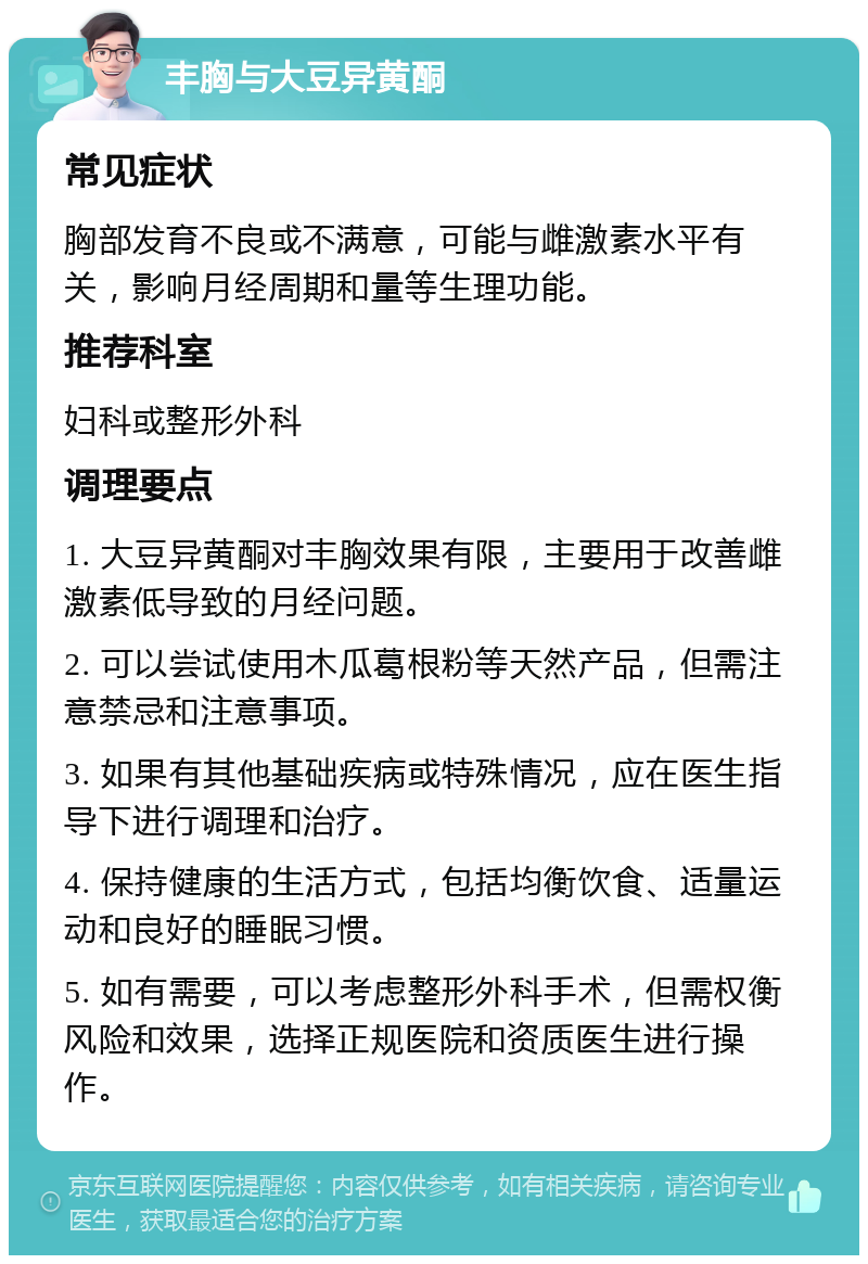 丰胸与大豆异黄酮 常见症状 胸部发育不良或不满意，可能与雌激素水平有关，影响月经周期和量等生理功能。 推荐科室 妇科或整形外科 调理要点 1. 大豆异黄酮对丰胸效果有限，主要用于改善雌激素低导致的月经问题。 2. 可以尝试使用木瓜葛根粉等天然产品，但需注意禁忌和注意事项。 3. 如果有其他基础疾病或特殊情况，应在医生指导下进行调理和治疗。 4. 保持健康的生活方式，包括均衡饮食、适量运动和良好的睡眠习惯。 5. 如有需要，可以考虑整形外科手术，但需权衡风险和效果，选择正规医院和资质医生进行操作。