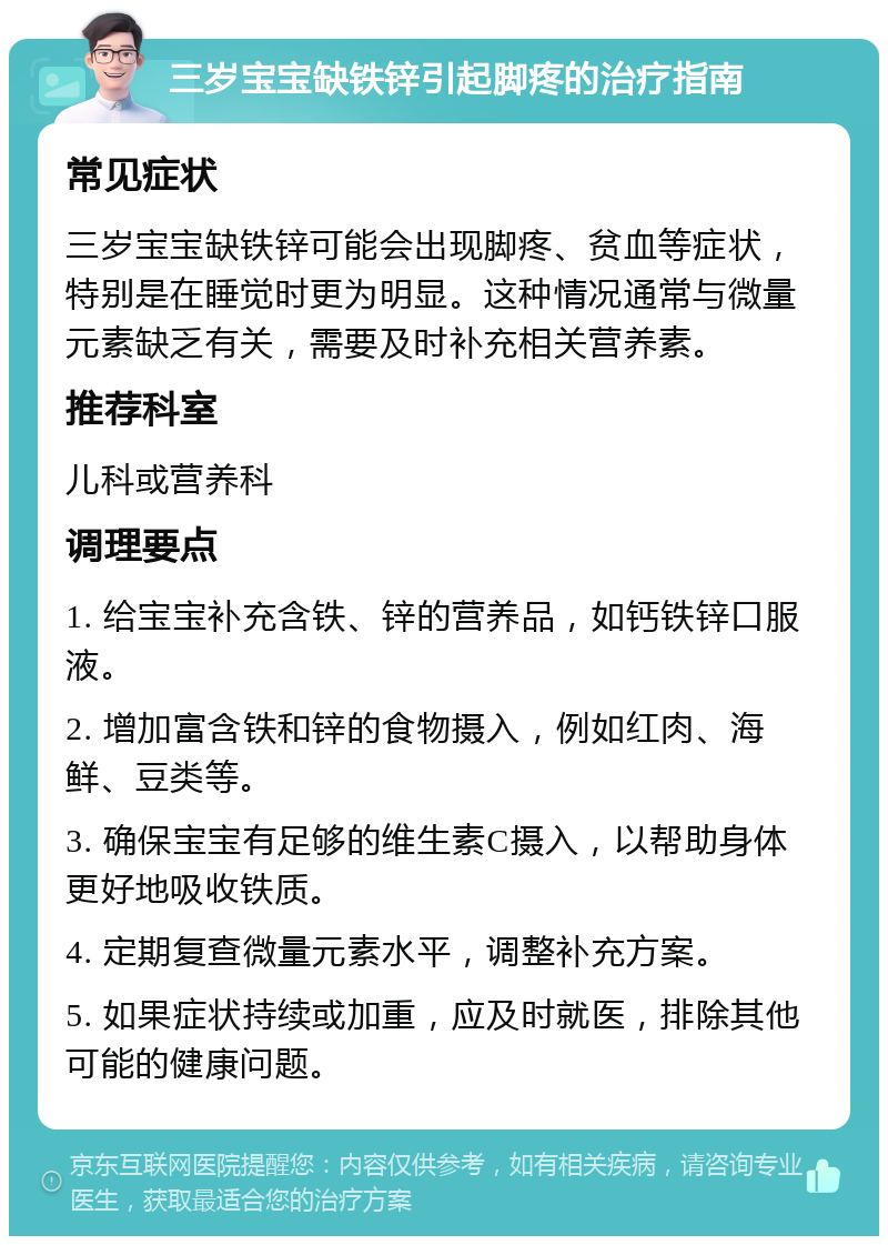 三岁宝宝缺铁锌引起脚疼的治疗指南 常见症状 三岁宝宝缺铁锌可能会出现脚疼、贫血等症状，特别是在睡觉时更为明显。这种情况通常与微量元素缺乏有关，需要及时补充相关营养素。 推荐科室 儿科或营养科 调理要点 1. 给宝宝补充含铁、锌的营养品，如钙铁锌口服液。 2. 增加富含铁和锌的食物摄入，例如红肉、海鲜、豆类等。 3. 确保宝宝有足够的维生素C摄入，以帮助身体更好地吸收铁质。 4. 定期复查微量元素水平，调整补充方案。 5. 如果症状持续或加重，应及时就医，排除其他可能的健康问题。