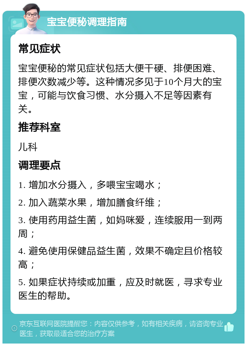 宝宝便秘调理指南 常见症状 宝宝便秘的常见症状包括大便干硬、排便困难、排便次数减少等。这种情况多见于10个月大的宝宝，可能与饮食习惯、水分摄入不足等因素有关。 推荐科室 儿科 调理要点 1. 增加水分摄入，多喂宝宝喝水； 2. 加入蔬菜水果，增加膳食纤维； 3. 使用药用益生菌，如妈咪爱，连续服用一到两周； 4. 避免使用保健品益生菌，效果不确定且价格较高； 5. 如果症状持续或加重，应及时就医，寻求专业医生的帮助。