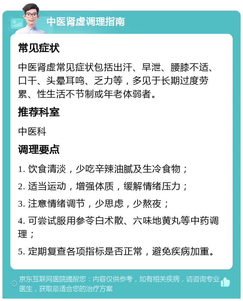 中医肾虚调理指南 常见症状 中医肾虚常见症状包括出汗、早泄、腰膝不适、口干、头晕耳鸣、乏力等，多见于长期过度劳累、性生活不节制或年老体弱者。 推荐科室 中医科 调理要点 1. 饮食清淡，少吃辛辣油腻及生冷食物； 2. 适当运动，增强体质，缓解情绪压力； 3. 注意情绪调节，少思虑，少熬夜； 4. 可尝试服用参苓白术散、六味地黄丸等中药调理； 5. 定期复查各项指标是否正常，避免疾病加重。