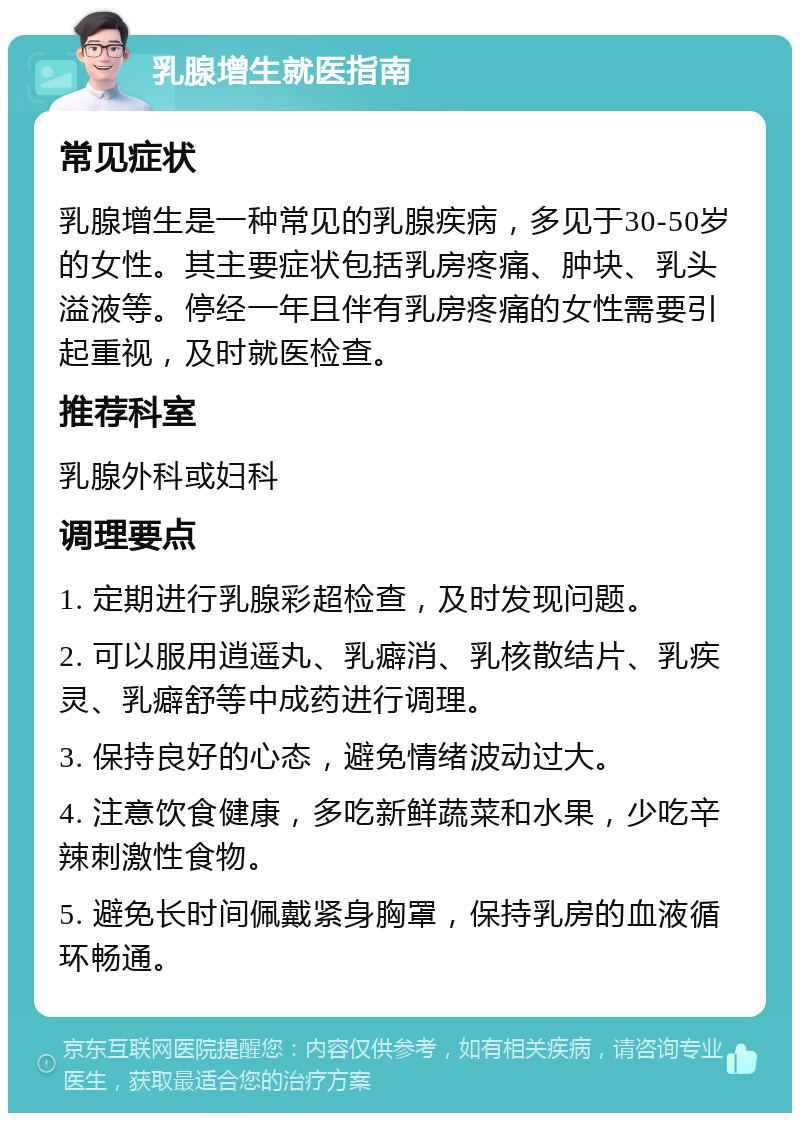 乳腺增生就医指南 常见症状 乳腺增生是一种常见的乳腺疾病，多见于30-50岁的女性。其主要症状包括乳房疼痛、肿块、乳头溢液等。停经一年且伴有乳房疼痛的女性需要引起重视，及时就医检查。 推荐科室 乳腺外科或妇科 调理要点 1. 定期进行乳腺彩超检查，及时发现问题。 2. 可以服用逍遥丸、乳癖消、乳核散结片、乳疾灵、乳癖舒等中成药进行调理。 3. 保持良好的心态，避免情绪波动过大。 4. 注意饮食健康，多吃新鲜蔬菜和水果，少吃辛辣刺激性食物。 5. 避免长时间佩戴紧身胸罩，保持乳房的血液循环畅通。