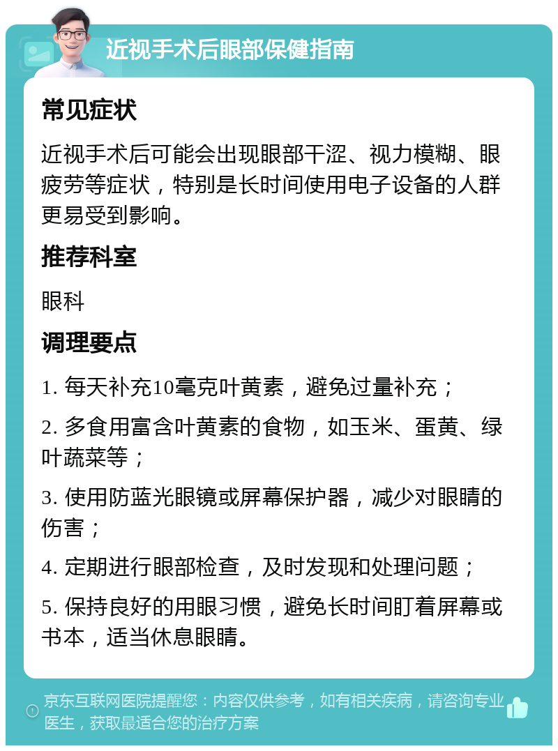 近视手术后眼部保健指南 常见症状 近视手术后可能会出现眼部干涩、视力模糊、眼疲劳等症状，特别是长时间使用电子设备的人群更易受到影响。 推荐科室 眼科 调理要点 1. 每天补充10毫克叶黄素，避免过量补充； 2. 多食用富含叶黄素的食物，如玉米、蛋黄、绿叶蔬菜等； 3. 使用防蓝光眼镜或屏幕保护器，减少对眼睛的伤害； 4. 定期进行眼部检查，及时发现和处理问题； 5. 保持良好的用眼习惯，避免长时间盯着屏幕或书本，适当休息眼睛。