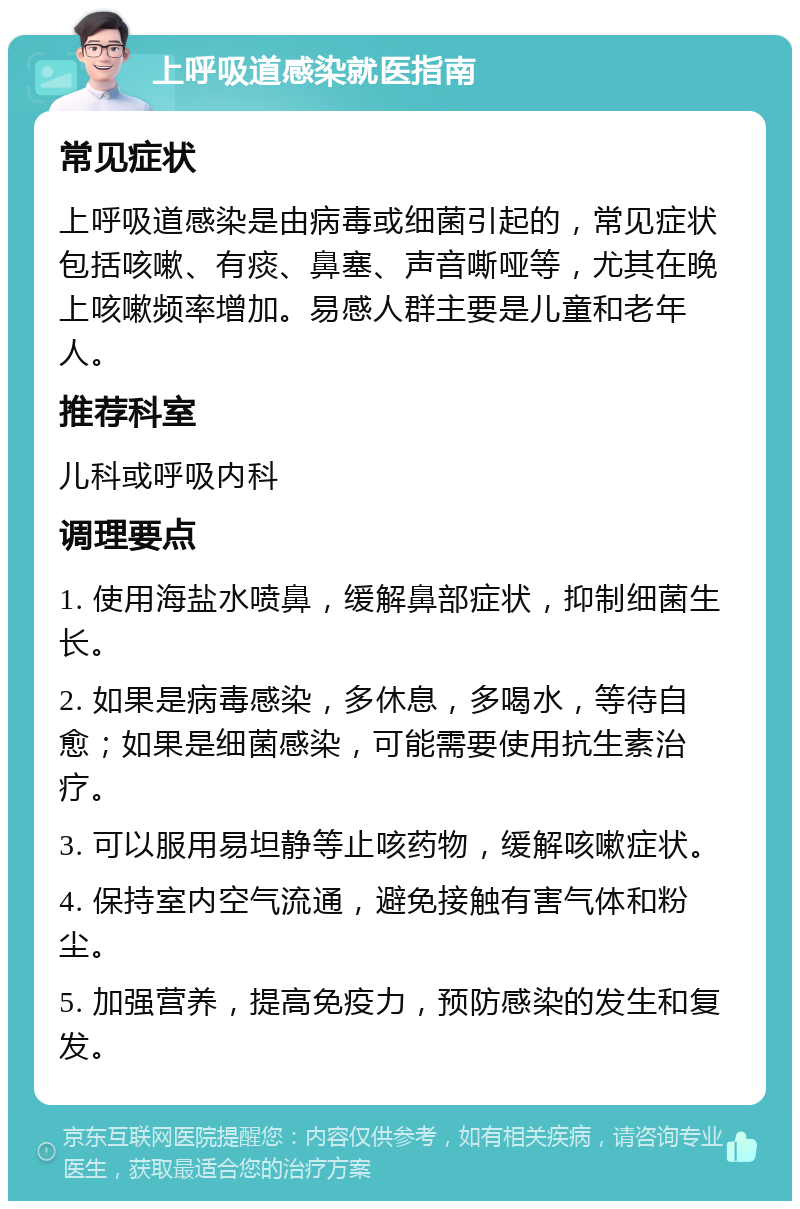 上呼吸道感染就医指南 常见症状 上呼吸道感染是由病毒或细菌引起的，常见症状包括咳嗽、有痰、鼻塞、声音嘶哑等，尤其在晚上咳嗽频率增加。易感人群主要是儿童和老年人。 推荐科室 儿科或呼吸内科 调理要点 1. 使用海盐水喷鼻，缓解鼻部症状，抑制细菌生长。 2. 如果是病毒感染，多休息，多喝水，等待自愈；如果是细菌感染，可能需要使用抗生素治疗。 3. 可以服用易坦静等止咳药物，缓解咳嗽症状。 4. 保持室内空气流通，避免接触有害气体和粉尘。 5. 加强营养，提高免疫力，预防感染的发生和复发。