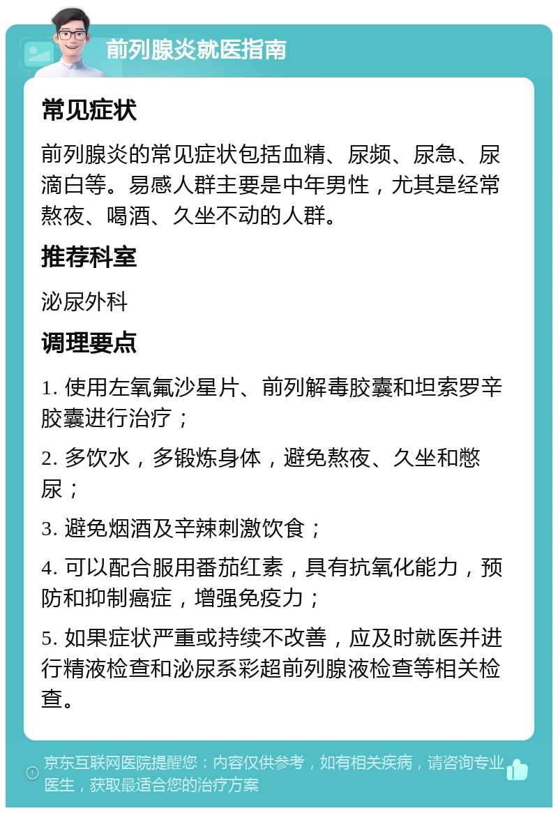 前列腺炎就医指南 常见症状 前列腺炎的常见症状包括血精、尿频、尿急、尿滴白等。易感人群主要是中年男性，尤其是经常熬夜、喝酒、久坐不动的人群。 推荐科室 泌尿外科 调理要点 1. 使用左氧氟沙星片、前列解毒胶囊和坦索罗辛胶囊进行治疗； 2. 多饮水，多锻炼身体，避免熬夜、久坐和憋尿； 3. 避免烟酒及辛辣刺激饮食； 4. 可以配合服用番茄红素，具有抗氧化能力，预防和抑制癌症，增强免疫力； 5. 如果症状严重或持续不改善，应及时就医并进行精液检查和泌尿系彩超前列腺液检查等相关检查。