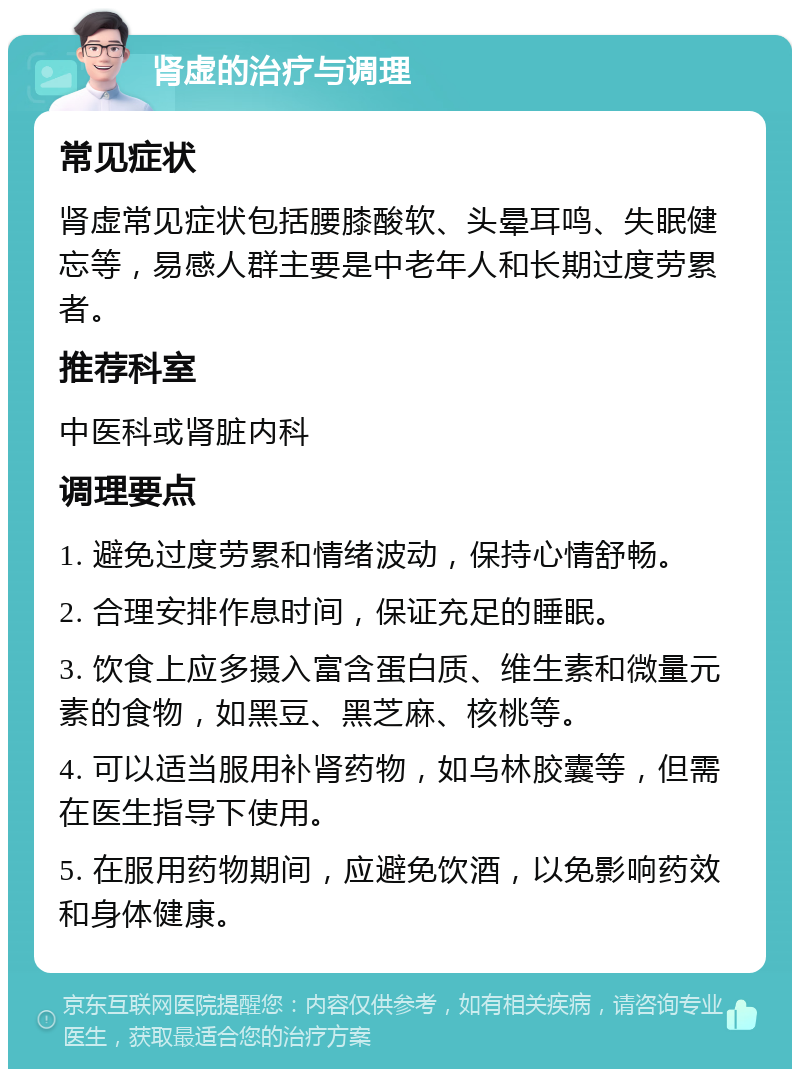 肾虚的治疗与调理 常见症状 肾虚常见症状包括腰膝酸软、头晕耳鸣、失眠健忘等，易感人群主要是中老年人和长期过度劳累者。 推荐科室 中医科或肾脏内科 调理要点 1. 避免过度劳累和情绪波动，保持心情舒畅。 2. 合理安排作息时间，保证充足的睡眠。 3. 饮食上应多摄入富含蛋白质、维生素和微量元素的食物，如黑豆、黑芝麻、核桃等。 4. 可以适当服用补肾药物，如乌林胶囊等，但需在医生指导下使用。 5. 在服用药物期间，应避免饮酒，以免影响药效和身体健康。