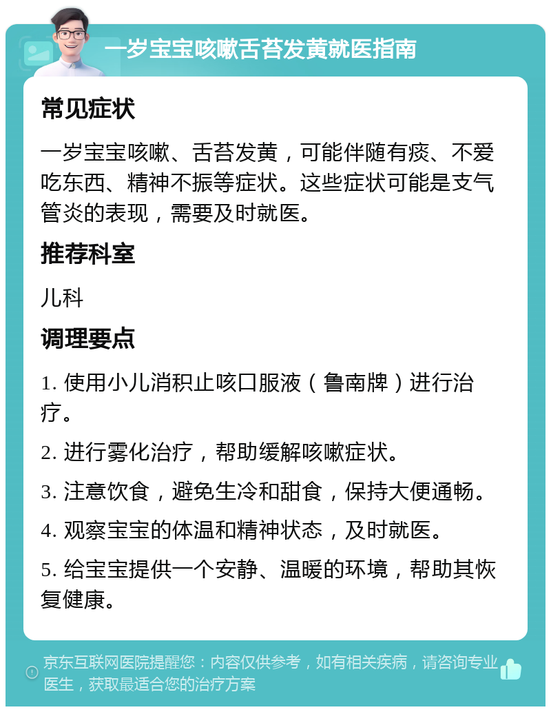 一岁宝宝咳嗽舌苔发黄就医指南 常见症状 一岁宝宝咳嗽、舌苔发黄，可能伴随有痰、不爱吃东西、精神不振等症状。这些症状可能是支气管炎的表现，需要及时就医。 推荐科室 儿科 调理要点 1. 使用小儿消积止咳口服液（鲁南牌）进行治疗。 2. 进行雾化治疗，帮助缓解咳嗽症状。 3. 注意饮食，避免生冷和甜食，保持大便通畅。 4. 观察宝宝的体温和精神状态，及时就医。 5. 给宝宝提供一个安静、温暖的环境，帮助其恢复健康。