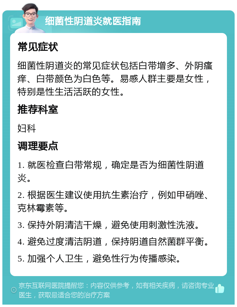 细菌性阴道炎就医指南 常见症状 细菌性阴道炎的常见症状包括白带增多、外阴瘙痒、白带颜色为白色等。易感人群主要是女性，特别是性生活活跃的女性。 推荐科室 妇科 调理要点 1. 就医检查白带常规，确定是否为细菌性阴道炎。 2. 根据医生建议使用抗生素治疗，例如甲硝唑、克林霉素等。 3. 保持外阴清洁干燥，避免使用刺激性洗液。 4. 避免过度清洁阴道，保持阴道自然菌群平衡。 5. 加强个人卫生，避免性行为传播感染。