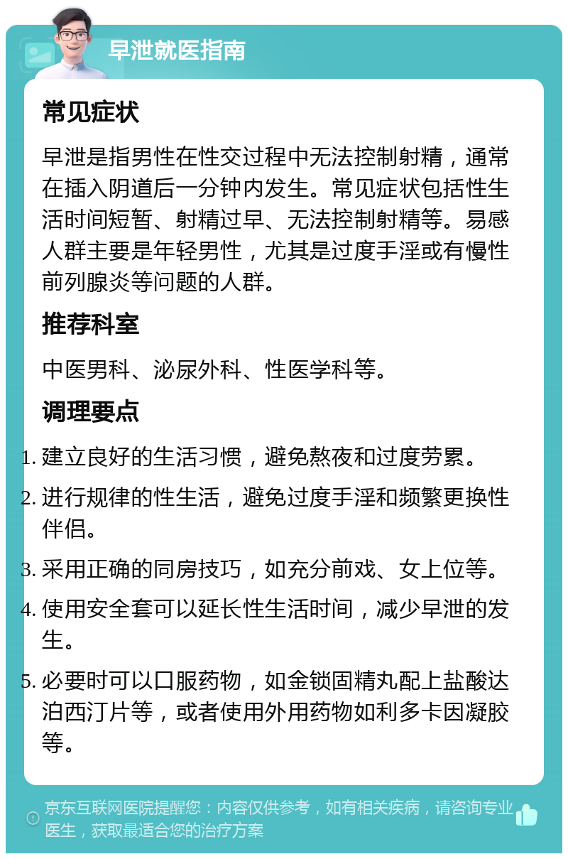 早泄就医指南 常见症状 早泄是指男性在性交过程中无法控制射精，通常在插入阴道后一分钟内发生。常见症状包括性生活时间短暂、射精过早、无法控制射精等。易感人群主要是年轻男性，尤其是过度手淫或有慢性前列腺炎等问题的人群。 推荐科室 中医男科、泌尿外科、性医学科等。 调理要点 建立良好的生活习惯，避免熬夜和过度劳累。 进行规律的性生活，避免过度手淫和频繁更换性伴侣。 采用正确的同房技巧，如充分前戏、女上位等。 使用安全套可以延长性生活时间，减少早泄的发生。 必要时可以口服药物，如金锁固精丸配上盐酸达泊西汀片等，或者使用外用药物如利多卡因凝胶等。