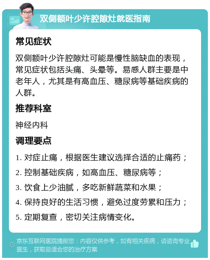 双侧额叶少许腔隙灶就医指南 常见症状 双侧额叶少许腔隙灶可能是慢性脑缺血的表现，常见症状包括头痛、头晕等。易感人群主要是中老年人，尤其是有高血压、糖尿病等基础疾病的人群。 推荐科室 神经内科 调理要点 1. 对症止痛，根据医生建议选择合适的止痛药； 2. 控制基础疾病，如高血压、糖尿病等； 3. 饮食上少油腻，多吃新鲜蔬菜和水果； 4. 保持良好的生活习惯，避免过度劳累和压力； 5. 定期复查，密切关注病情变化。