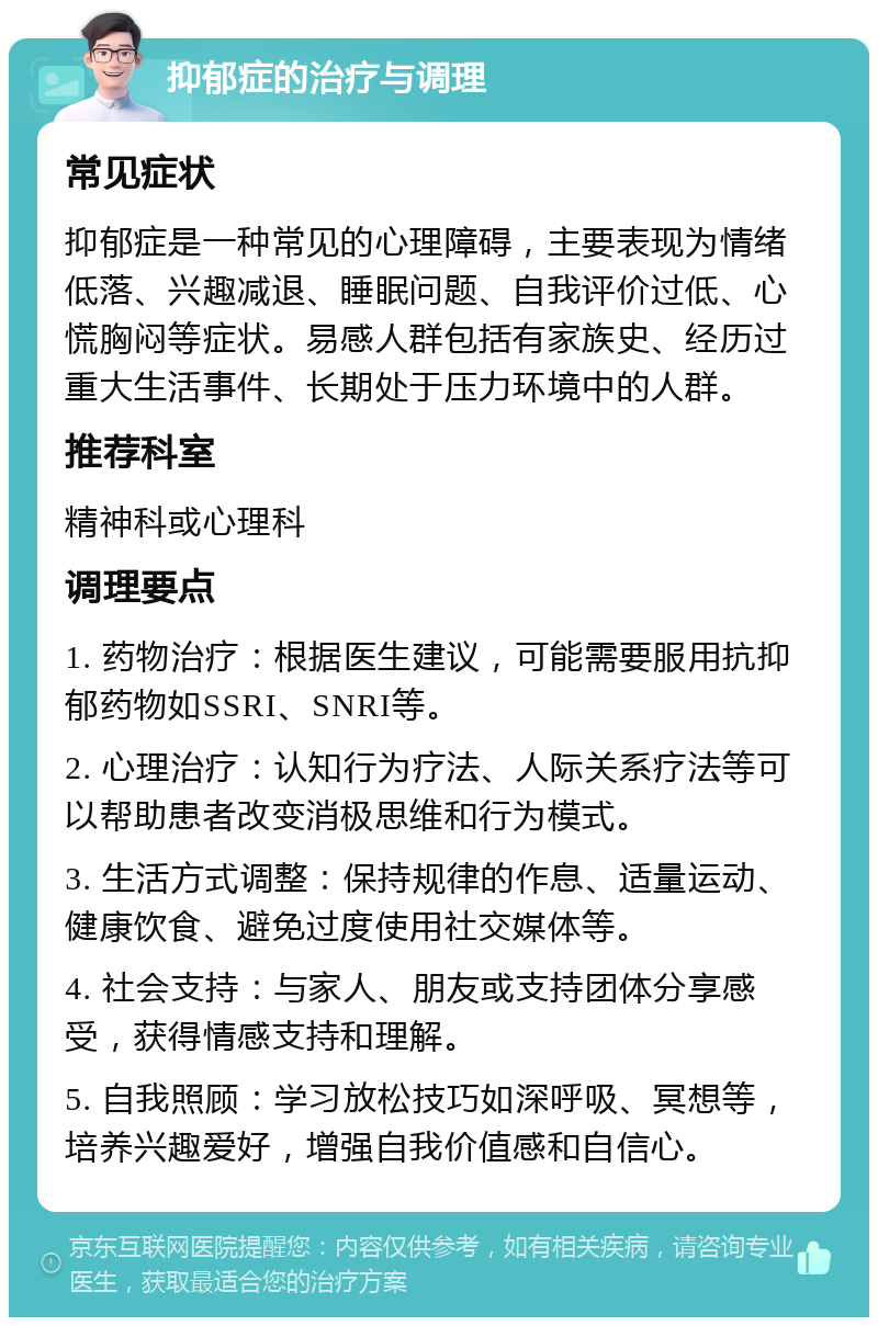 抑郁症的治疗与调理 常见症状 抑郁症是一种常见的心理障碍，主要表现为情绪低落、兴趣减退、睡眠问题、自我评价过低、心慌胸闷等症状。易感人群包括有家族史、经历过重大生活事件、长期处于压力环境中的人群。 推荐科室 精神科或心理科 调理要点 1. 药物治疗：根据医生建议，可能需要服用抗抑郁药物如SSRI、SNRI等。 2. 心理治疗：认知行为疗法、人际关系疗法等可以帮助患者改变消极思维和行为模式。 3. 生活方式调整：保持规律的作息、适量运动、健康饮食、避免过度使用社交媒体等。 4. 社会支持：与家人、朋友或支持团体分享感受，获得情感支持和理解。 5. 自我照顾：学习放松技巧如深呼吸、冥想等，培养兴趣爱好，增强自我价值感和自信心。