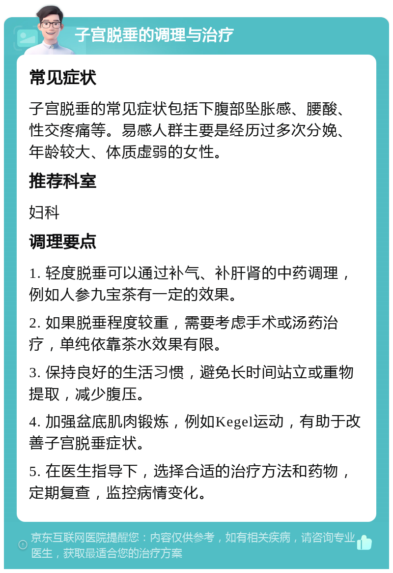 子宫脱垂的调理与治疗 常见症状 子宫脱垂的常见症状包括下腹部坠胀感、腰酸、性交疼痛等。易感人群主要是经历过多次分娩、年龄较大、体质虚弱的女性。 推荐科室 妇科 调理要点 1. 轻度脱垂可以通过补气、补肝肾的中药调理，例如人参九宝茶有一定的效果。 2. 如果脱垂程度较重，需要考虑手术或汤药治疗，单纯依靠茶水效果有限。 3. 保持良好的生活习惯，避免长时间站立或重物提取，减少腹压。 4. 加强盆底肌肉锻炼，例如Kegel运动，有助于改善子宫脱垂症状。 5. 在医生指导下，选择合适的治疗方法和药物，定期复查，监控病情变化。