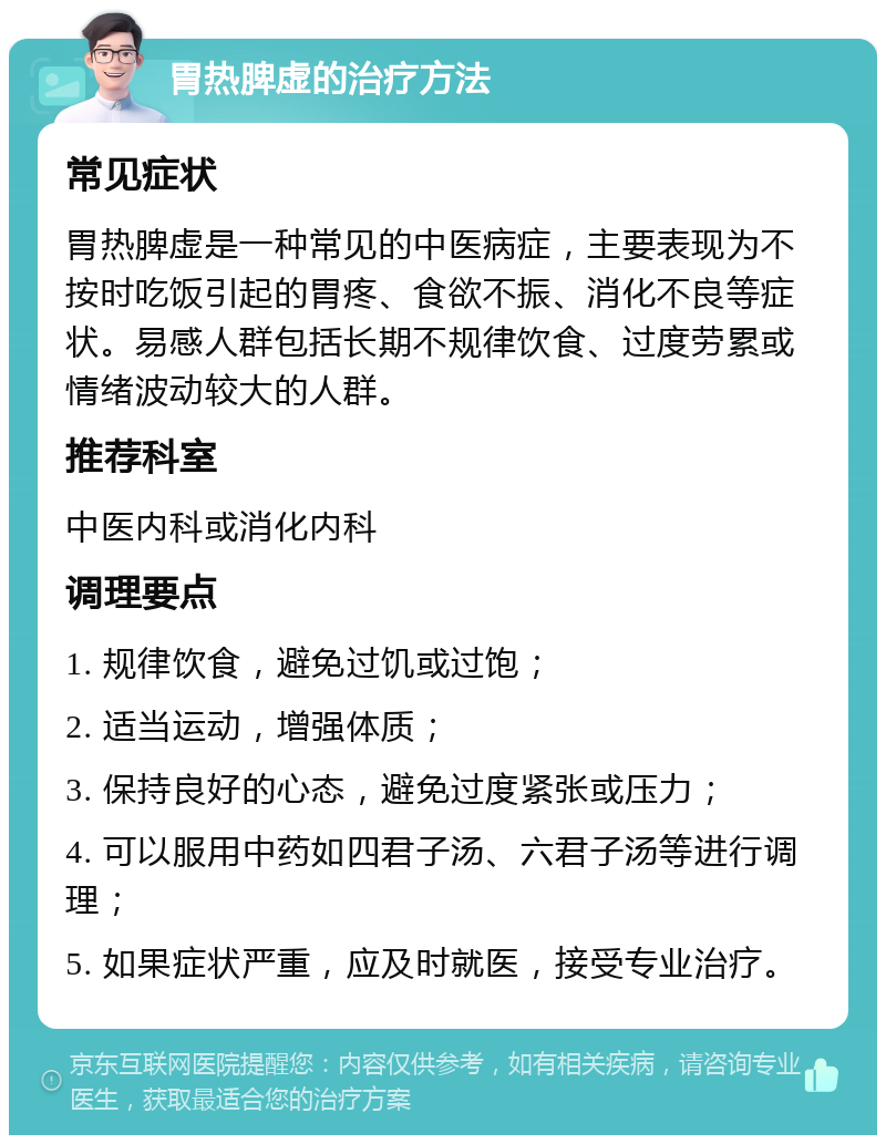 胃热脾虚的治疗方法 常见症状 胃热脾虚是一种常见的中医病症，主要表现为不按时吃饭引起的胃疼、食欲不振、消化不良等症状。易感人群包括长期不规律饮食、过度劳累或情绪波动较大的人群。 推荐科室 中医内科或消化内科 调理要点 1. 规律饮食，避免过饥或过饱； 2. 适当运动，增强体质； 3. 保持良好的心态，避免过度紧张或压力； 4. 可以服用中药如四君子汤、六君子汤等进行调理； 5. 如果症状严重，应及时就医，接受专业治疗。