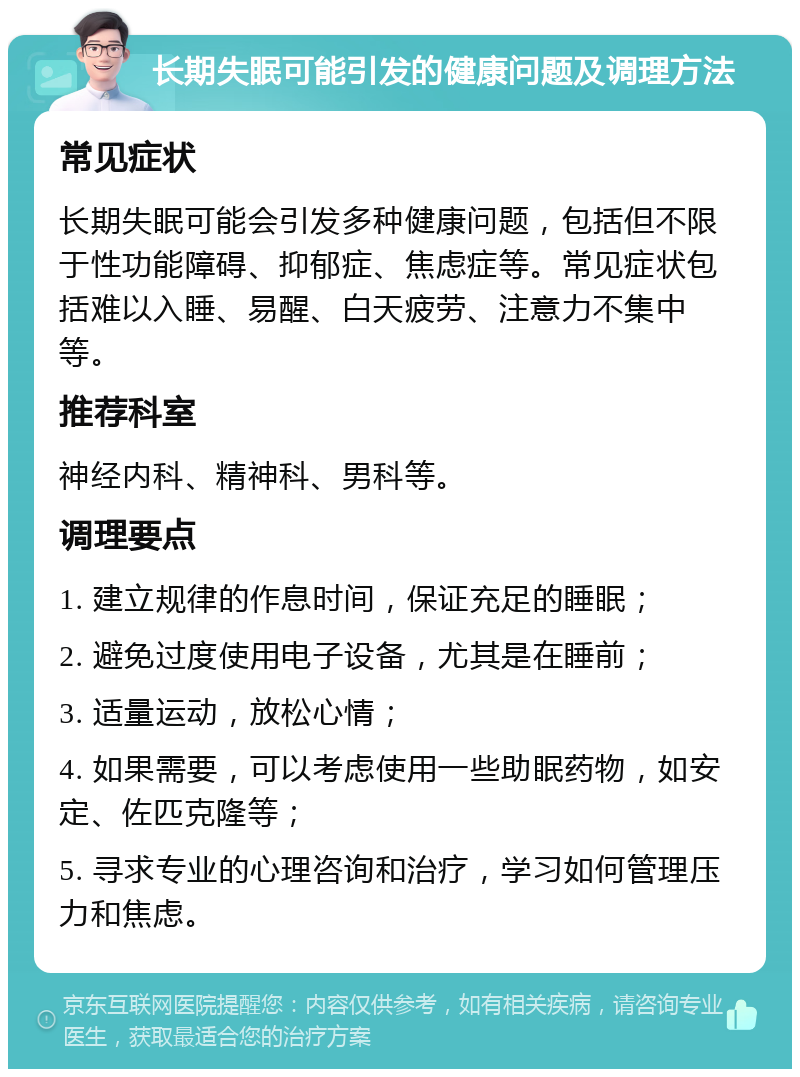 长期失眠可能引发的健康问题及调理方法 常见症状 长期失眠可能会引发多种健康问题，包括但不限于性功能障碍、抑郁症、焦虑症等。常见症状包括难以入睡、易醒、白天疲劳、注意力不集中等。 推荐科室 神经内科、精神科、男科等。 调理要点 1. 建立规律的作息时间，保证充足的睡眠； 2. 避免过度使用电子设备，尤其是在睡前； 3. 适量运动，放松心情； 4. 如果需要，可以考虑使用一些助眠药物，如安定、佐匹克隆等； 5. 寻求专业的心理咨询和治疗，学习如何管理压力和焦虑。