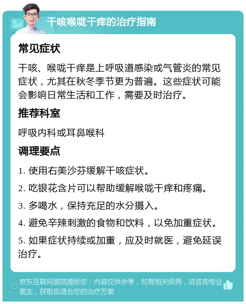 干咳喉咙干痒的治疗指南 常见症状 干咳、喉咙干痒是上呼吸道感染或气管炎的常见症状，尤其在秋冬季节更为普遍。这些症状可能会影响日常生活和工作，需要及时治疗。 推荐科室 呼吸内科或耳鼻喉科 调理要点 1. 使用右美沙芬缓解干咳症状。 2. 吃银花含片可以帮助缓解喉咙干痒和疼痛。 3. 多喝水，保持充足的水分摄入。 4. 避免辛辣刺激的食物和饮料，以免加重症状。 5. 如果症状持续或加重，应及时就医，避免延误治疗。