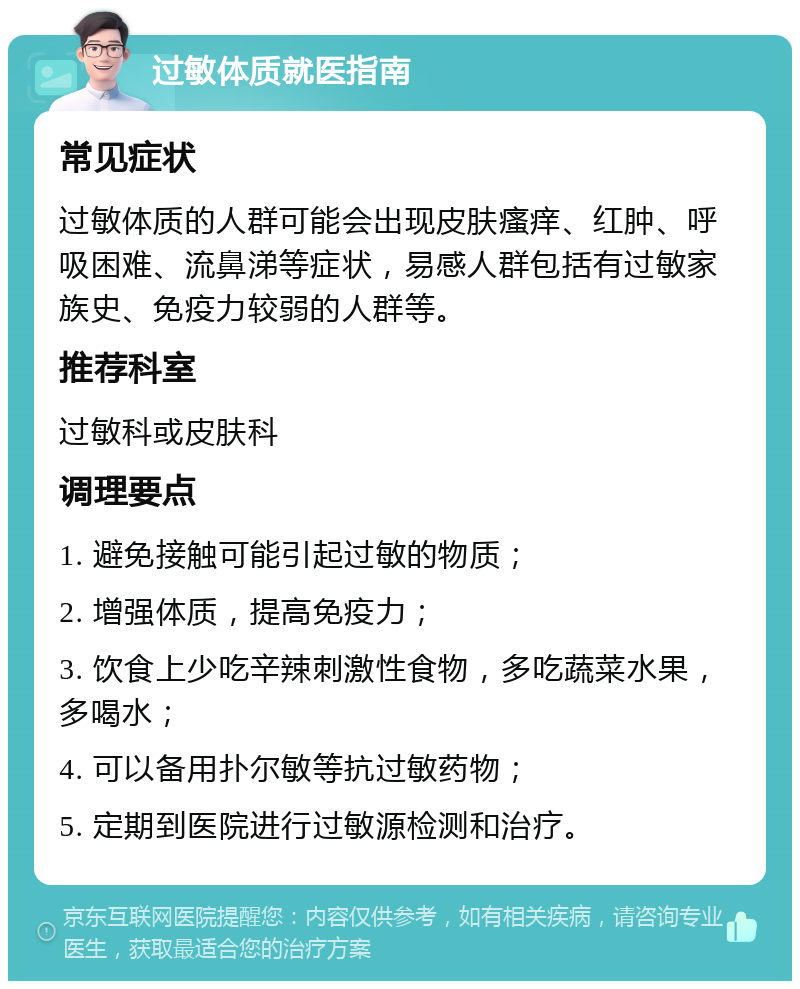 过敏体质就医指南 常见症状 过敏体质的人群可能会出现皮肤瘙痒、红肿、呼吸困难、流鼻涕等症状，易感人群包括有过敏家族史、免疫力较弱的人群等。 推荐科室 过敏科或皮肤科 调理要点 1. 避免接触可能引起过敏的物质； 2. 增强体质，提高免疫力； 3. 饮食上少吃辛辣刺激性食物，多吃蔬菜水果，多喝水； 4. 可以备用扑尔敏等抗过敏药物； 5. 定期到医院进行过敏源检测和治疗。