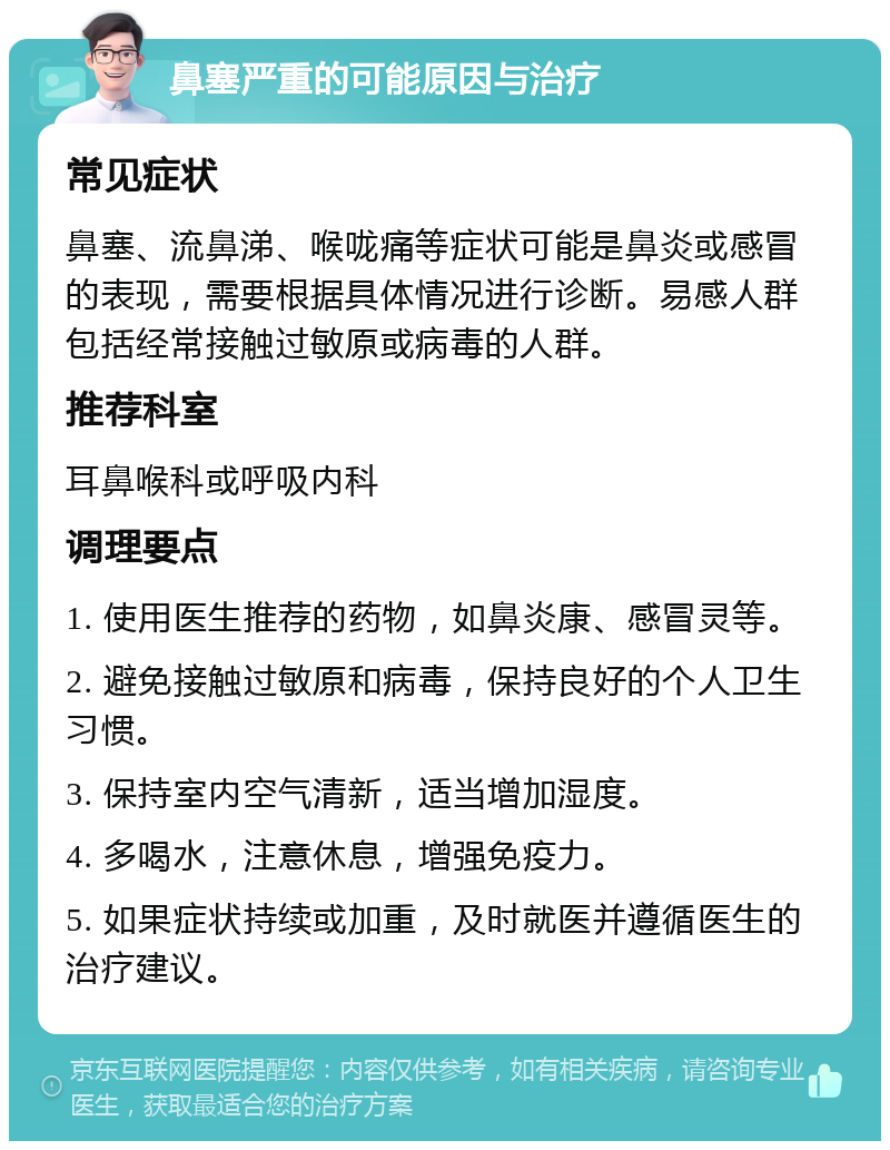 鼻塞严重的可能原因与治疗 常见症状 鼻塞、流鼻涕、喉咙痛等症状可能是鼻炎或感冒的表现，需要根据具体情况进行诊断。易感人群包括经常接触过敏原或病毒的人群。 推荐科室 耳鼻喉科或呼吸内科 调理要点 1. 使用医生推荐的药物，如鼻炎康、感冒灵等。 2. 避免接触过敏原和病毒，保持良好的个人卫生习惯。 3. 保持室内空气清新，适当增加湿度。 4. 多喝水，注意休息，增强免疫力。 5. 如果症状持续或加重，及时就医并遵循医生的治疗建议。