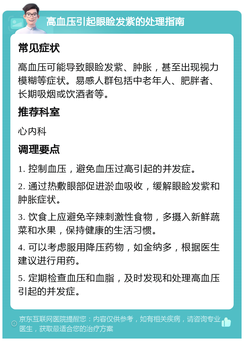 高血压引起眼睑发紫的处理指南 常见症状 高血压可能导致眼睑发紫、肿胀，甚至出现视力模糊等症状。易感人群包括中老年人、肥胖者、长期吸烟或饮酒者等。 推荐科室 心内科 调理要点 1. 控制血压，避免血压过高引起的并发症。 2. 通过热敷眼部促进淤血吸收，缓解眼睑发紫和肿胀症状。 3. 饮食上应避免辛辣刺激性食物，多摄入新鲜蔬菜和水果，保持健康的生活习惯。 4. 可以考虑服用降压药物，如金纳多，根据医生建议进行用药。 5. 定期检查血压和血脂，及时发现和处理高血压引起的并发症。