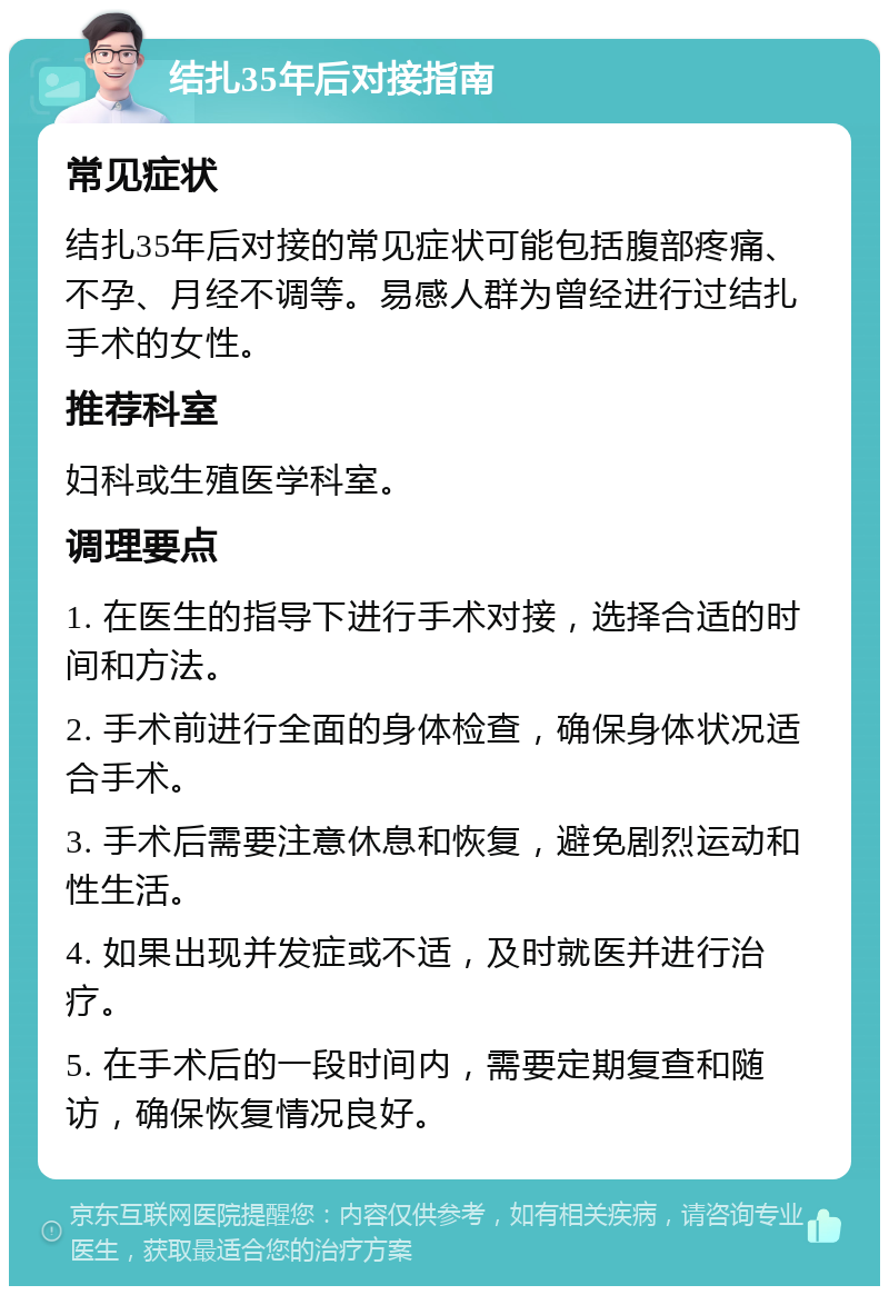 结扎35年后对接指南 常见症状 结扎35年后对接的常见症状可能包括腹部疼痛、不孕、月经不调等。易感人群为曾经进行过结扎手术的女性。 推荐科室 妇科或生殖医学科室。 调理要点 1. 在医生的指导下进行手术对接，选择合适的时间和方法。 2. 手术前进行全面的身体检查，确保身体状况适合手术。 3. 手术后需要注意休息和恢复，避免剧烈运动和性生活。 4. 如果出现并发症或不适，及时就医并进行治疗。 5. 在手术后的一段时间内，需要定期复查和随访，确保恢复情况良好。