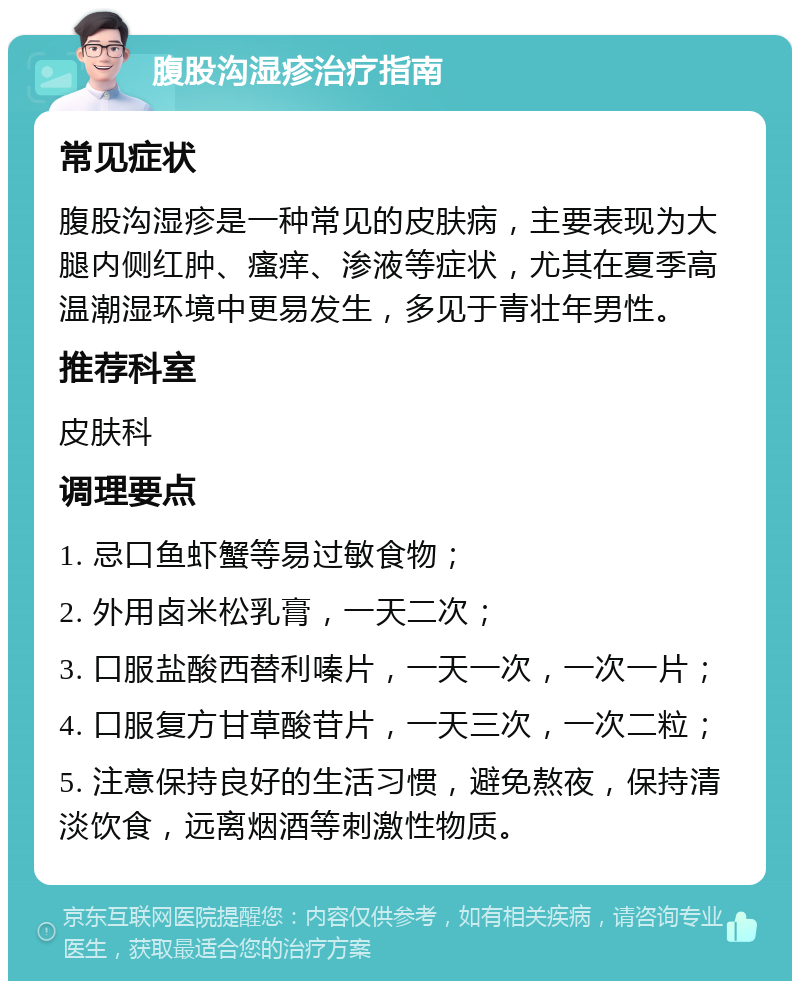 腹股沟湿疹治疗指南 常见症状 腹股沟湿疹是一种常见的皮肤病，主要表现为大腿内侧红肿、瘙痒、渗液等症状，尤其在夏季高温潮湿环境中更易发生，多见于青壮年男性。 推荐科室 皮肤科 调理要点 1. 忌口鱼虾蟹等易过敏食物； 2. 外用卤米松乳膏，一天二次； 3. 口服盐酸西替利嗪片，一天一次，一次一片； 4. 口服复方甘草酸苷片，一天三次，一次二粒； 5. 注意保持良好的生活习惯，避免熬夜，保持清淡饮食，远离烟酒等刺激性物质。