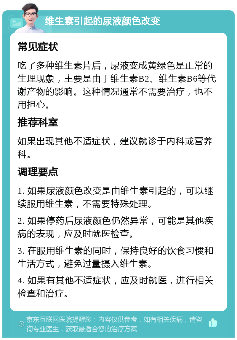 维生素引起的尿液颜色改变 常见症状 吃了多种维生素片后，尿液变成黄绿色是正常的生理现象，主要是由于维生素B2、维生素B6等代谢产物的影响。这种情况通常不需要治疗，也不用担心。 推荐科室 如果出现其他不适症状，建议就诊于内科或营养科。 调理要点 1. 如果尿液颜色改变是由维生素引起的，可以继续服用维生素，不需要特殊处理。 2. 如果停药后尿液颜色仍然异常，可能是其他疾病的表现，应及时就医检查。 3. 在服用维生素的同时，保持良好的饮食习惯和生活方式，避免过量摄入维生素。 4. 如果有其他不适症状，应及时就医，进行相关检查和治疗。