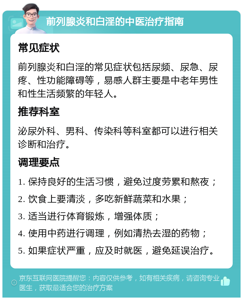 前列腺炎和白淫的中医治疗指南 常见症状 前列腺炎和白淫的常见症状包括尿频、尿急、尿疼、性功能障碍等，易感人群主要是中老年男性和性生活频繁的年轻人。 推荐科室 泌尿外科、男科、传染科等科室都可以进行相关诊断和治疗。 调理要点 1. 保持良好的生活习惯，避免过度劳累和熬夜； 2. 饮食上要清淡，多吃新鲜蔬菜和水果； 3. 适当进行体育锻炼，增强体质； 4. 使用中药进行调理，例如清热去湿的药物； 5. 如果症状严重，应及时就医，避免延误治疗。