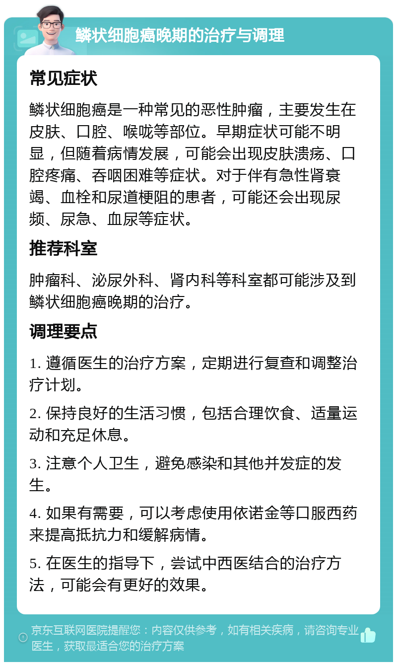 鳞状细胞癌晚期的治疗与调理 常见症状 鳞状细胞癌是一种常见的恶性肿瘤，主要发生在皮肤、口腔、喉咙等部位。早期症状可能不明显，但随着病情发展，可能会出现皮肤溃疡、口腔疼痛、吞咽困难等症状。对于伴有急性肾衰竭、血栓和尿道梗阻的患者，可能还会出现尿频、尿急、血尿等症状。 推荐科室 肿瘤科、泌尿外科、肾内科等科室都可能涉及到鳞状细胞癌晚期的治疗。 调理要点 1. 遵循医生的治疗方案，定期进行复查和调整治疗计划。 2. 保持良好的生活习惯，包括合理饮食、适量运动和充足休息。 3. 注意个人卫生，避免感染和其他并发症的发生。 4. 如果有需要，可以考虑使用依诺金等口服西药来提高抵抗力和缓解病情。 5. 在医生的指导下，尝试中西医结合的治疗方法，可能会有更好的效果。