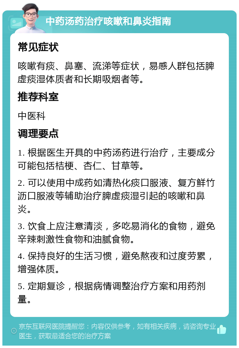 中药汤药治疗咳嗽和鼻炎指南 常见症状 咳嗽有痰、鼻塞、流涕等症状，易感人群包括脾虚痰湿体质者和长期吸烟者等。 推荐科室 中医科 调理要点 1. 根据医生开具的中药汤药进行治疗，主要成分可能包括桔梗、杏仁、甘草等。 2. 可以使用中成药如清热化痰口服液、复方鲜竹沥口服液等辅助治疗脾虚痰湿引起的咳嗽和鼻炎。 3. 饮食上应注意清淡，多吃易消化的食物，避免辛辣刺激性食物和油腻食物。 4. 保持良好的生活习惯，避免熬夜和过度劳累，增强体质。 5. 定期复诊，根据病情调整治疗方案和用药剂量。