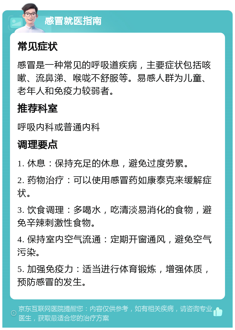 感冒就医指南 常见症状 感冒是一种常见的呼吸道疾病，主要症状包括咳嗽、流鼻涕、喉咙不舒服等。易感人群为儿童、老年人和免疫力较弱者。 推荐科室 呼吸内科或普通内科 调理要点 1. 休息：保持充足的休息，避免过度劳累。 2. 药物治疗：可以使用感冒药如康泰克来缓解症状。 3. 饮食调理：多喝水，吃清淡易消化的食物，避免辛辣刺激性食物。 4. 保持室内空气流通：定期开窗通风，避免空气污染。 5. 加强免疫力：适当进行体育锻炼，增强体质，预防感冒的发生。