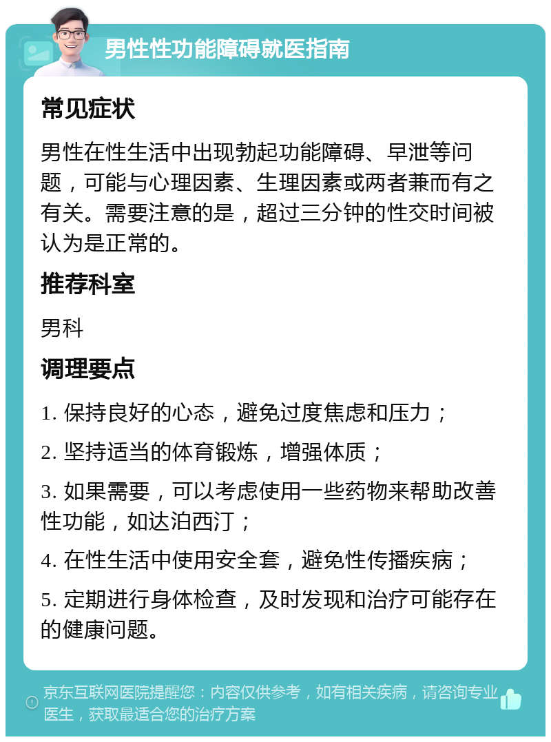 男性性功能障碍就医指南 常见症状 男性在性生活中出现勃起功能障碍、早泄等问题，可能与心理因素、生理因素或两者兼而有之有关。需要注意的是，超过三分钟的性交时间被认为是正常的。 推荐科室 男科 调理要点 1. 保持良好的心态，避免过度焦虑和压力； 2. 坚持适当的体育锻炼，增强体质； 3. 如果需要，可以考虑使用一些药物来帮助改善性功能，如达泊西汀； 4. 在性生活中使用安全套，避免性传播疾病； 5. 定期进行身体检查，及时发现和治疗可能存在的健康问题。