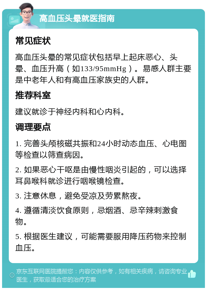 高血压头晕就医指南 常见症状 高血压头晕的常见症状包括早上起床恶心、头晕、血压升高（如133/95mmHg）。易感人群主要是中老年人和有高血压家族史的人群。 推荐科室 建议就诊于神经内科和心内科。 调理要点 1. 完善头颅核磁共振和24小时动态血压、心电图等检查以筛查病因。 2. 如果恶心干呕是由慢性咽炎引起的，可以选择耳鼻喉科就诊进行咽喉镜检查。 3. 注意休息，避免受凉及劳累熬夜。 4. 遵循清淡饮食原则，忌烟酒、忌辛辣刺激食物。 5. 根据医生建议，可能需要服用降压药物来控制血压。