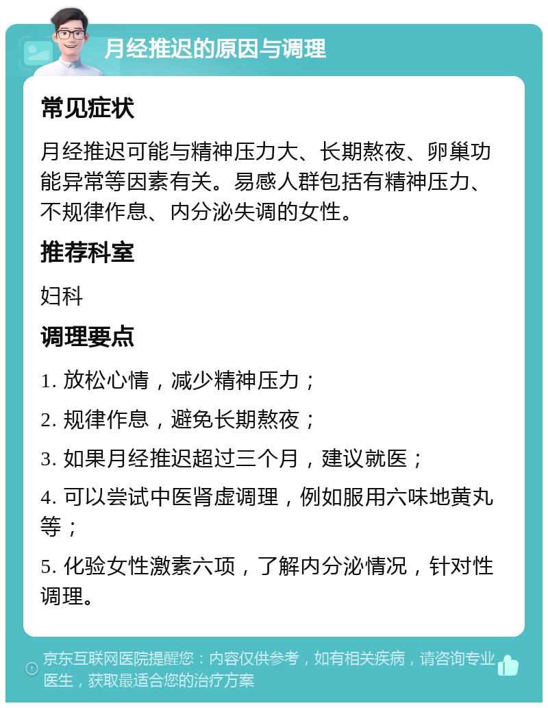 月经推迟的原因与调理 常见症状 月经推迟可能与精神压力大、长期熬夜、卵巢功能异常等因素有关。易感人群包括有精神压力、不规律作息、内分泌失调的女性。 推荐科室 妇科 调理要点 1. 放松心情，减少精神压力； 2. 规律作息，避免长期熬夜； 3. 如果月经推迟超过三个月，建议就医； 4. 可以尝试中医肾虚调理，例如服用六味地黄丸等； 5. 化验女性激素六项，了解内分泌情况，针对性调理。