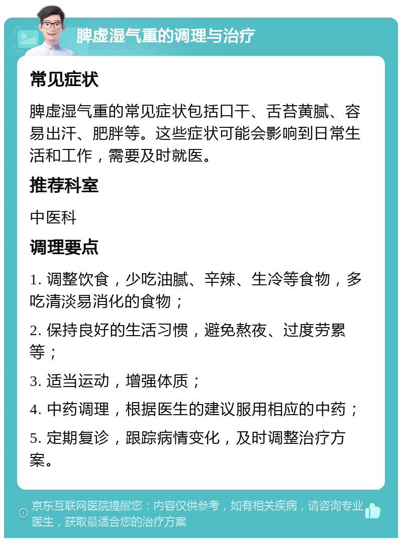 脾虚湿气重的调理与治疗 常见症状 脾虚湿气重的常见症状包括口干、舌苔黄腻、容易出汗、肥胖等。这些症状可能会影响到日常生活和工作，需要及时就医。 推荐科室 中医科 调理要点 1. 调整饮食，少吃油腻、辛辣、生冷等食物，多吃清淡易消化的食物； 2. 保持良好的生活习惯，避免熬夜、过度劳累等； 3. 适当运动，增强体质； 4. 中药调理，根据医生的建议服用相应的中药； 5. 定期复诊，跟踪病情变化，及时调整治疗方案。