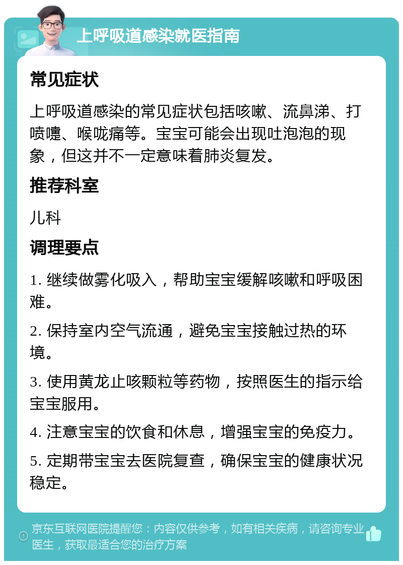 上呼吸道感染就医指南 常见症状 上呼吸道感染的常见症状包括咳嗽、流鼻涕、打喷嚏、喉咙痛等。宝宝可能会出现吐泡泡的现象，但这并不一定意味着肺炎复发。 推荐科室 儿科 调理要点 1. 继续做雾化吸入，帮助宝宝缓解咳嗽和呼吸困难。 2. 保持室内空气流通，避免宝宝接触过热的环境。 3. 使用黄龙止咳颗粒等药物，按照医生的指示给宝宝服用。 4. 注意宝宝的饮食和休息，增强宝宝的免疫力。 5. 定期带宝宝去医院复查，确保宝宝的健康状况稳定。