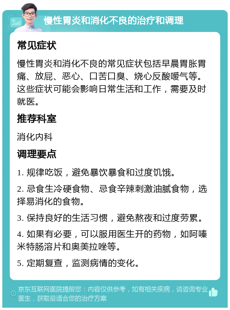 慢性胃炎和消化不良的治疗和调理 常见症状 慢性胃炎和消化不良的常见症状包括早晨胃胀胃痛、放屁、恶心、口苦口臭、烧心反酸嗳气等。这些症状可能会影响日常生活和工作，需要及时就医。 推荐科室 消化内科 调理要点 1. 规律吃饭，避免暴饮暴食和过度饥饿。 2. 忌食生冷硬食物、忌食辛辣刺激油腻食物，选择易消化的食物。 3. 保持良好的生活习惯，避免熬夜和过度劳累。 4. 如果有必要，可以服用医生开的药物，如阿嗪米特肠溶片和奥美拉唑等。 5. 定期复查，监测病情的变化。