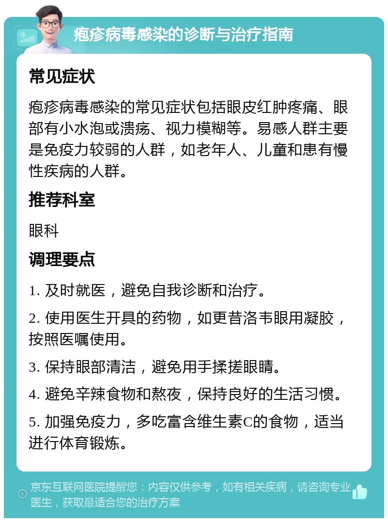 疱疹病毒感染的诊断与治疗指南 常见症状 疱疹病毒感染的常见症状包括眼皮红肿疼痛、眼部有小水泡或溃疡、视力模糊等。易感人群主要是免疫力较弱的人群，如老年人、儿童和患有慢性疾病的人群。 推荐科室 眼科 调理要点 1. 及时就医，避免自我诊断和治疗。 2. 使用医生开具的药物，如更昔洛韦眼用凝胶，按照医嘱使用。 3. 保持眼部清洁，避免用手揉搓眼睛。 4. 避免辛辣食物和熬夜，保持良好的生活习惯。 5. 加强免疫力，多吃富含维生素C的食物，适当进行体育锻炼。