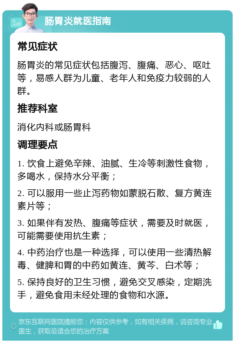 肠胃炎就医指南 常见症状 肠胃炎的常见症状包括腹泻、腹痛、恶心、呕吐等，易感人群为儿童、老年人和免疫力较弱的人群。 推荐科室 消化内科或肠胃科 调理要点 1. 饮食上避免辛辣、油腻、生冷等刺激性食物，多喝水，保持水分平衡； 2. 可以服用一些止泻药物如蒙脱石散、复方黄连素片等； 3. 如果伴有发热、腹痛等症状，需要及时就医，可能需要使用抗生素； 4. 中药治疗也是一种选择，可以使用一些清热解毒、健脾和胃的中药如黄连、黄芩、白术等； 5. 保持良好的卫生习惯，避免交叉感染，定期洗手，避免食用未经处理的食物和水源。