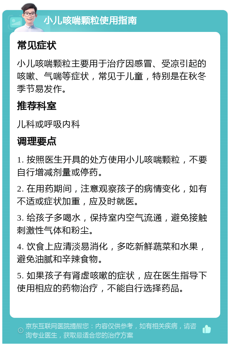 小儿咳喘颗粒使用指南 常见症状 小儿咳喘颗粒主要用于治疗因感冒、受凉引起的咳嗽、气喘等症状，常见于儿童，特别是在秋冬季节易发作。 推荐科室 儿科或呼吸内科 调理要点 1. 按照医生开具的处方使用小儿咳喘颗粒，不要自行增减剂量或停药。 2. 在用药期间，注意观察孩子的病情变化，如有不适或症状加重，应及时就医。 3. 给孩子多喝水，保持室内空气流通，避免接触刺激性气体和粉尘。 4. 饮食上应清淡易消化，多吃新鲜蔬菜和水果，避免油腻和辛辣食物。 5. 如果孩子有肾虚咳嗽的症状，应在医生指导下使用相应的药物治疗，不能自行选择药品。